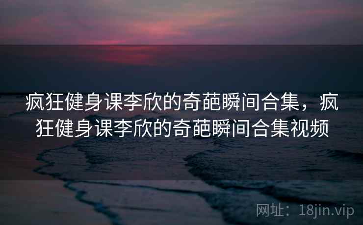 疯狂健身课李欣的奇葩瞬间合集,疯狂健身课李欣的奇葩瞬间合集视频 疯狂健身课李欣的奇葩瞬间合集,疯狂健身课李欣的奇葩瞬间合集视频