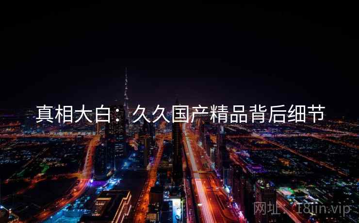 真相大白:久久国产精品背后细节 真相大白:久久国产精品背后细节