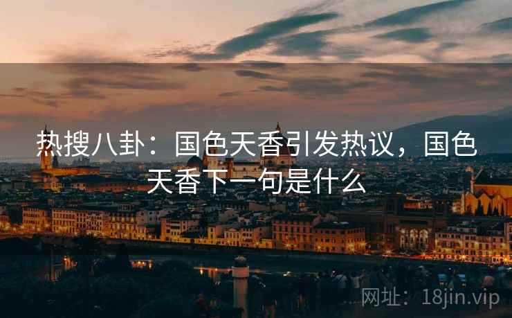 热搜八卦:国色天香引发热议,国色天香下一句是什么 热搜八卦:国色天香引发热议,国色天香下一句是什么