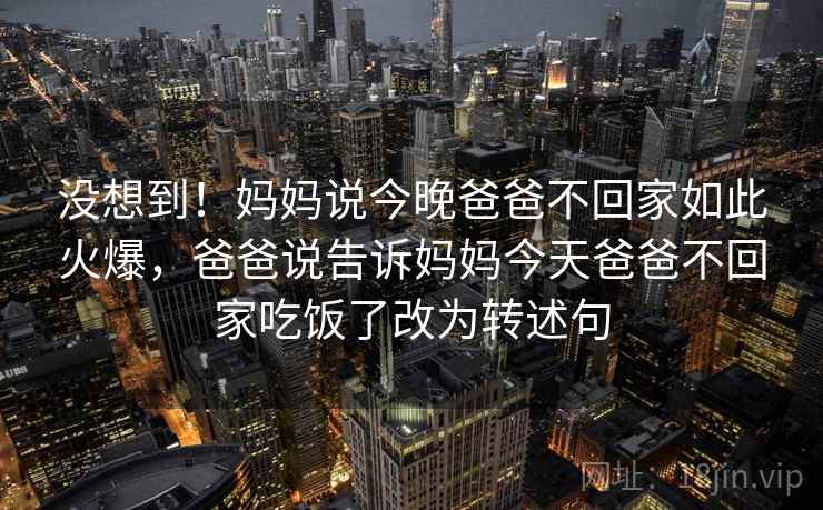 没想到!妈妈说今晚爸爸不回家如此火爆,爸爸说告诉妈妈今天爸爸不回家吃饭了改为转述句 没想到!妈妈说今晚爸爸不回家如此火爆,爸爸说告诉妈妈今天爸爸不回家吃饭了改为转述句