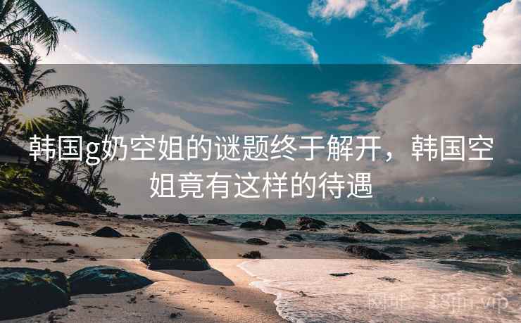 韩国g奶空姐的谜题终于解开,韩国空姐竟有这样的待遇 韩国g奶空姐的谜题终于解开,韩国空姐竟有这样的待遇