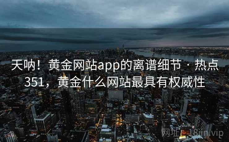 天呐!黄金网站app的离谱细节 · 热点351,黄金什么网站最具有权威性 天呐!黄金网站app的离谱细节 · 热点351,黄金什么网站最具有权威性