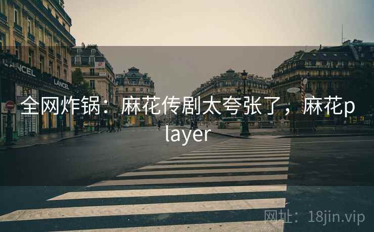 全网炸锅:麻花传剧太夸张了,麻花player 全网炸锅:麻花传剧太夸张了,麻花player