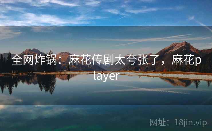 全网炸锅:麻花传剧太夸张了,麻花player 全网炸锅:麻花传剧太夸张了,麻花player