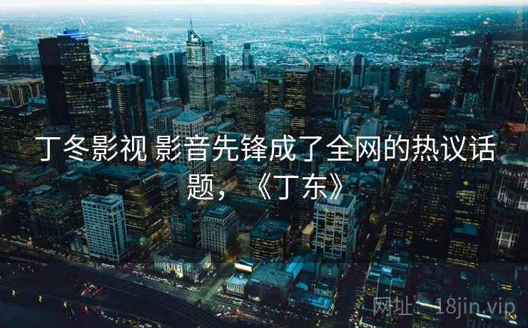 丁冬影视 影音先锋成了全网的热议话题，《丁东》