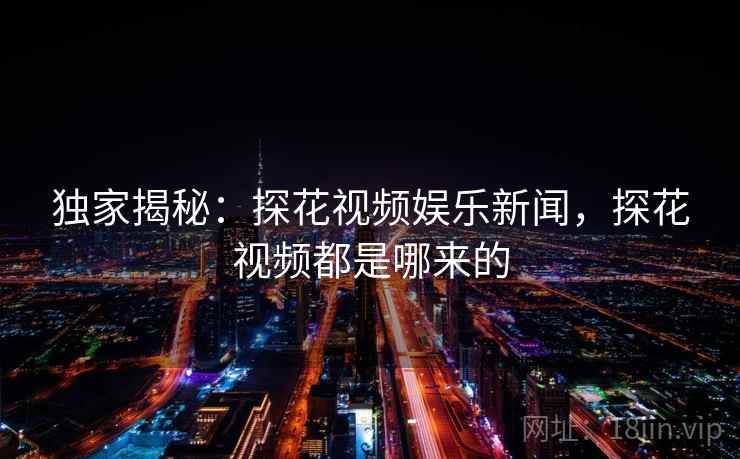 独家揭秘：探花视频娱乐新闻，探花视频都是哪来的