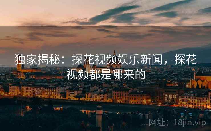 独家揭秘：探花视频娱乐新闻，探花视频都是哪来的